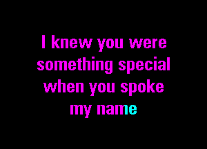 I knew you were
something special

when you spoke
my name