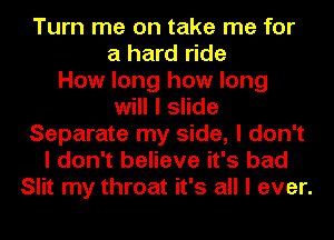 Turn me on take me for
a hard ride
How long how long
will I slide
Separate my side, I don't
I don't believe it's bad
Slit my throat it's all I ever.