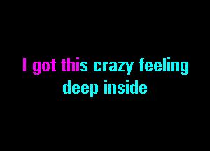 I got this crazy feeling

deep inside