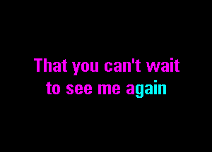 That you can't wait

to see me again