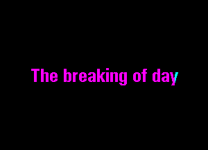 The breaking of day
