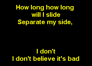 How long how long
will I slide
Separate my side,

I don't
I don't believe it's bad