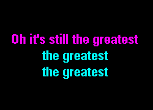 Oh it's still the greatest

the greatest
the greatest