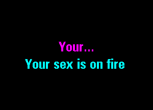 Your...

Your sex is on fire