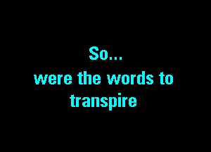 So...

were the words to
transpire
