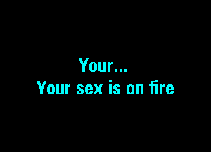 Your...

Your sex is on fire