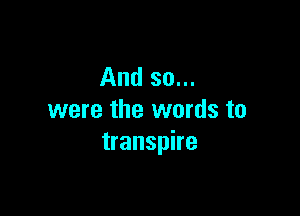 And so...

were the words to
transpire