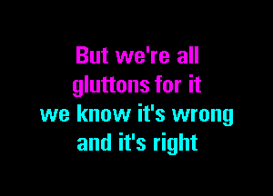 But we're all
gluttons for it

we know it's wrong
and it's right