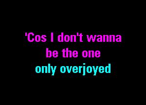 'Cos I don't wanna

be the one
only overioyed