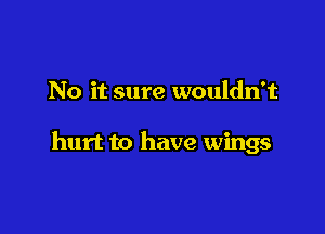 No it sure wouldn't

hurt to have wings