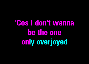 'Cos I don't wanna

be the one
only overioyed