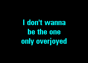 I don't wanna

be the one
only overioyed