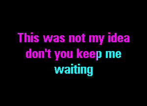 This was not my idea

don't you keep me
waiting