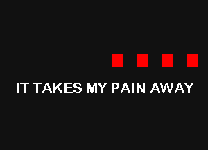 IT TAKES MY PAIN AWAY