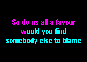 So do us all a favour

would you find
somebody else to blame