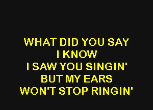 WHAT DID YOU SAY
I KNOW

ISAW YOU SINGIN'
BUT MY EARS
WON'T STOP RINGIN'