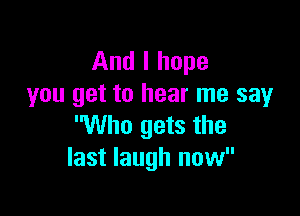 And I hope
you get to hear me sayr

Who gets the
last laugh now