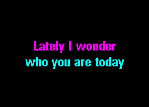 Lately I wonder

who you are today