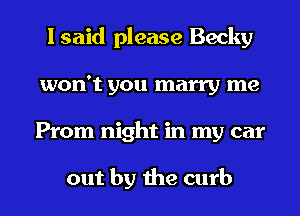 I said please Becky
won't you marry me
Prom night in my car

out by the curb