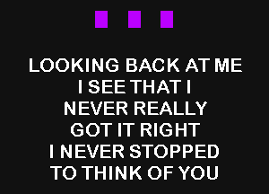 LOOKING BACK AT ME
I SEE THATI
NEVER REALLY
GOT IT RIGHT
I NEVER STOPPED
T0 THINK OF YOU