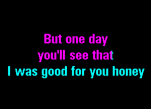 But one day

you'll see that
l was good for you honey