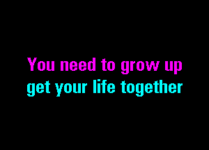 You need to grow up

get your life together