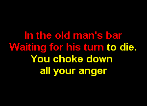 In the old man's bar
Waiting for his turn to die.

You choke down
all your anger