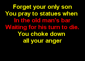 Forget your only son
You pray to statues when
In the old man's bar
Waiting for his turn to die.
You choke down
all your anger