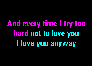 And every time I try too

hard not to love you
I love you anywayr