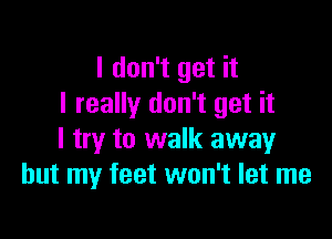 I don't get it
I really don't get it

I try to walk away
but my feet won't let me