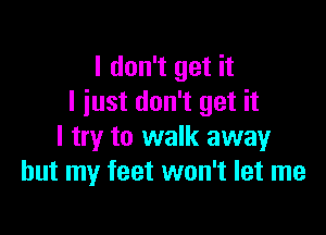 I don't get it
I just don't get it

I try to walk away
but my feet won't let me