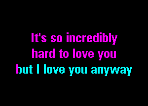 It's so incredibly

hard to love you
but I love you anyway