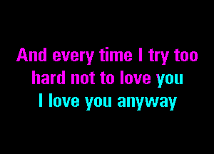 And every time I try too

hard not to love you
I love you anywayr