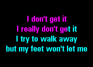 I don't get it
I really don't get it

I try to walk away
but my feet won't let me