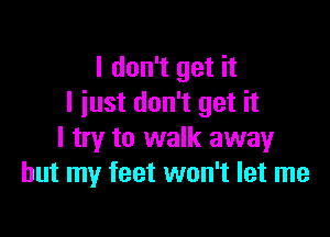 I don't get it
I iust don't get it

I try to walk away
but my feet won't let me