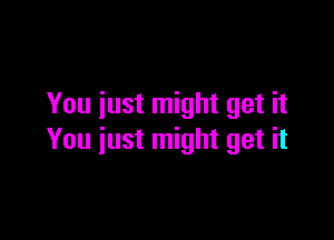 You just might get it

You iust might get it