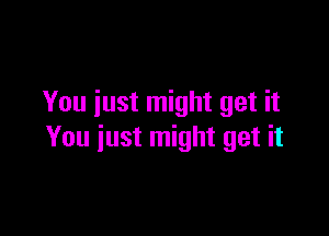 You just might get it

You iust might get it