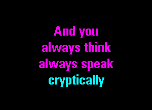 And you
always think

always speak
cryptically