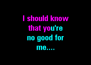 I should know
that you're

no good for
me....