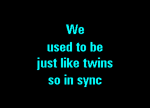 We
used to he

just like twins
so in sync
