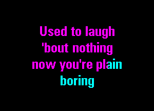 Used to laugh
'hout nothing

now you're plain
boHng