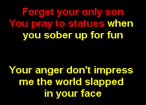 Forget your only son
You pray to statues when
you sober up for fun

Your anger don't impress
me the world slapped
in your face