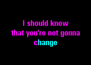 I should know

that you're not gonna
change