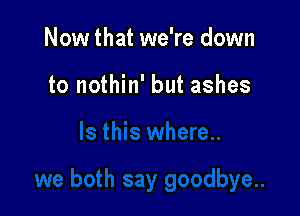 Now that we're down

to nothin' but ashes
