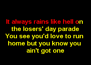 It always rains like hell on
the losers' day parade
You see you'd love to run
home but you know you
ain't got one