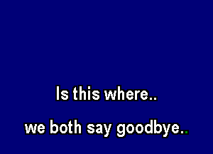 Is this where..

we both say goodbye.