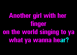 Another girl with her
nger

on the world singing to ya
what ya wanna hear?
