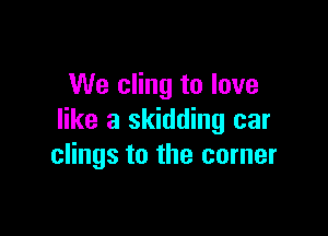 We cling to love

like a skidding car
clings to the corner