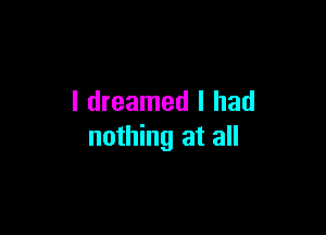 I dreamed I had

nothing at all