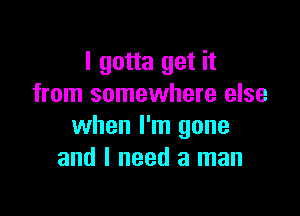 I gotta get it
from somewhere else

when I'm gone
and I need a man